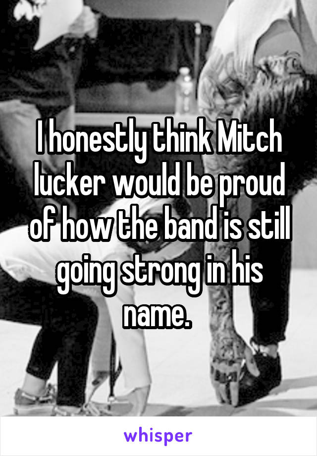 I honestly think Mitch lucker would be proud of how the band is still going strong in his name. 