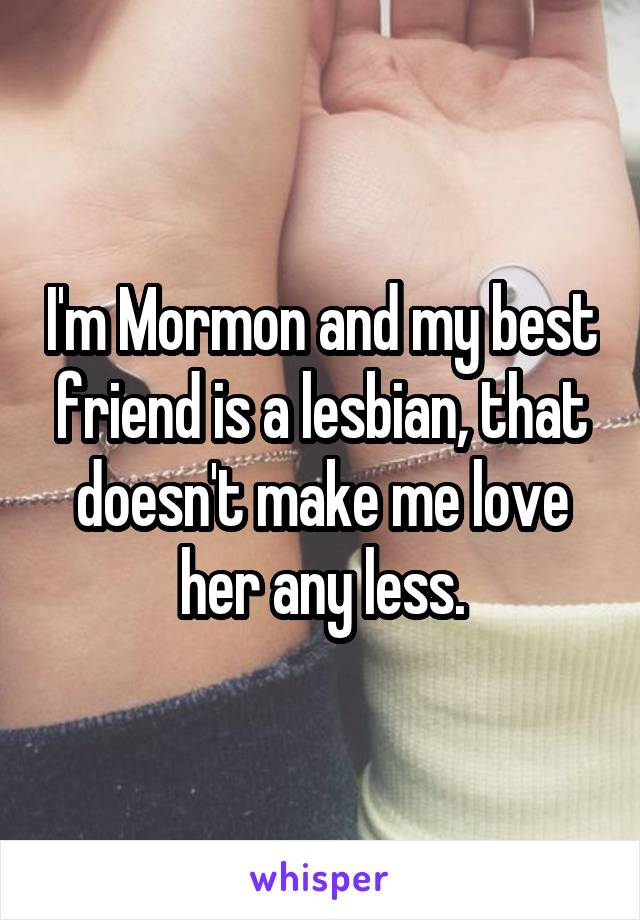 I'm Mormon and my best friend is a lesbian, that doesn't make me love her any less.