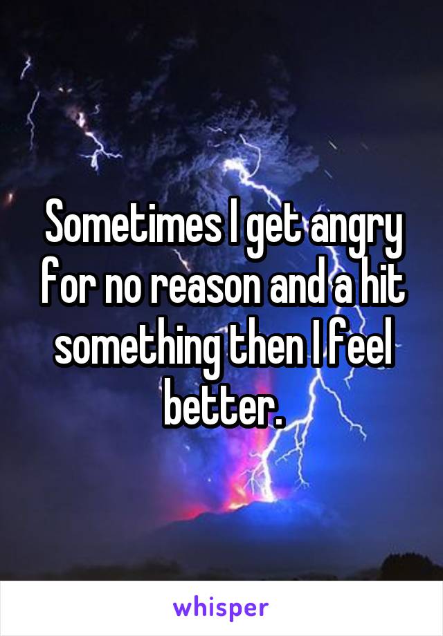 Sometimes I get angry for no reason and a hit something then I feel better.