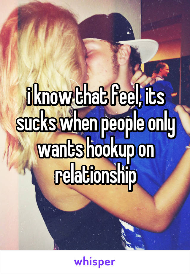 i know that feel, its sucks when people only wants hookup on relationship