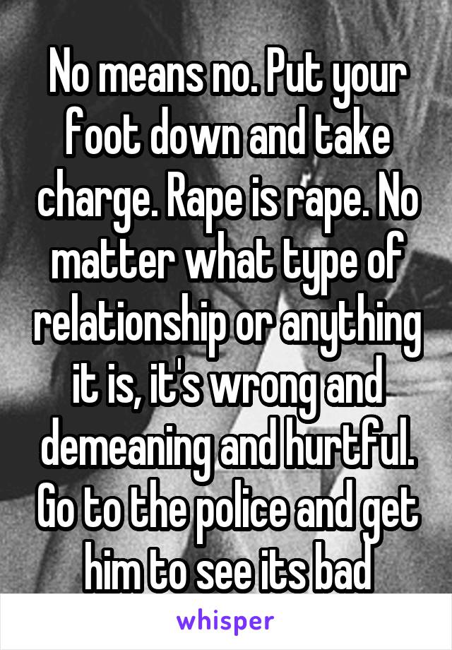 No means no. Put your foot down and take charge. Rape is rape. No matter what type of relationship or anything it is, it's wrong and demeaning and hurtful. Go to the police and get him to see its bad