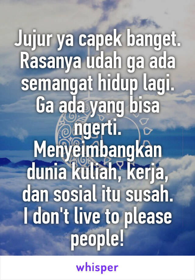 Jujur ya capek banget. Rasanya udah ga ada semangat hidup lagi. Ga ada yang bisa ngerti. Menyeimbangkan dunia kuliah, kerja, dan sosial itu susah.
I don't live to please people!