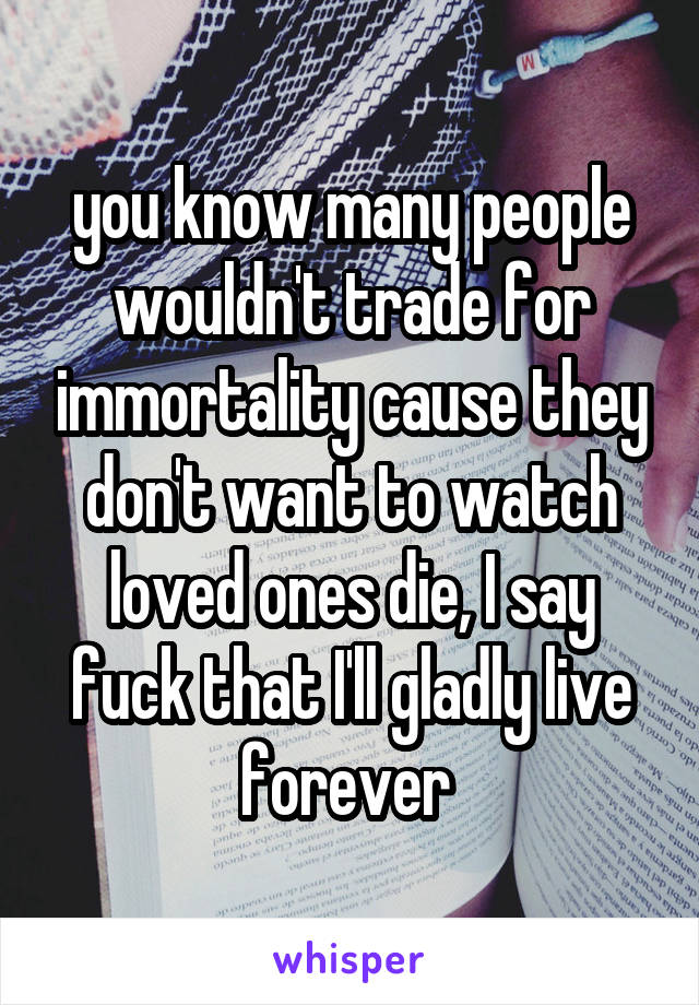 you know many people wouldn't trade for immortality cause they don't want to watch loved ones die, I say fuck that I'll gladly live forever 