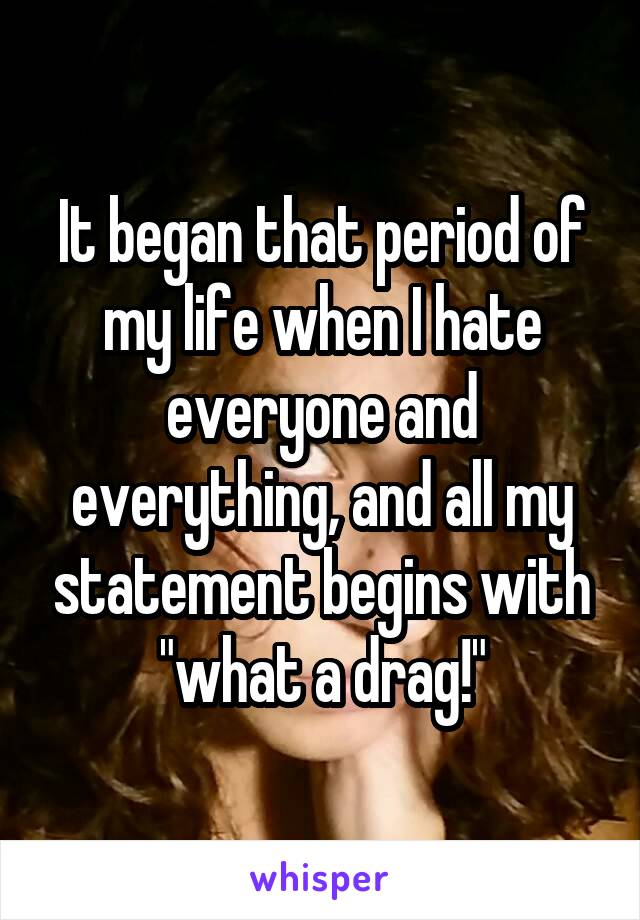 It began that period of my life when I hate everyone and everything, and all my statement begins with "what a drag!"