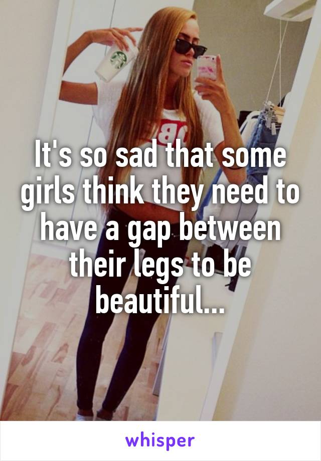 It's so sad that some girls think they need to have a gap between their legs to be beautiful...