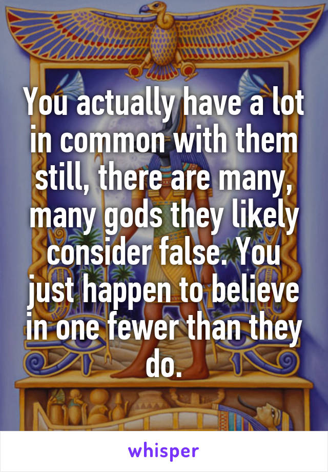 You actually have a lot in common with them still, there are many, many gods they likely consider false. You just happen to believe in one fewer than they do.