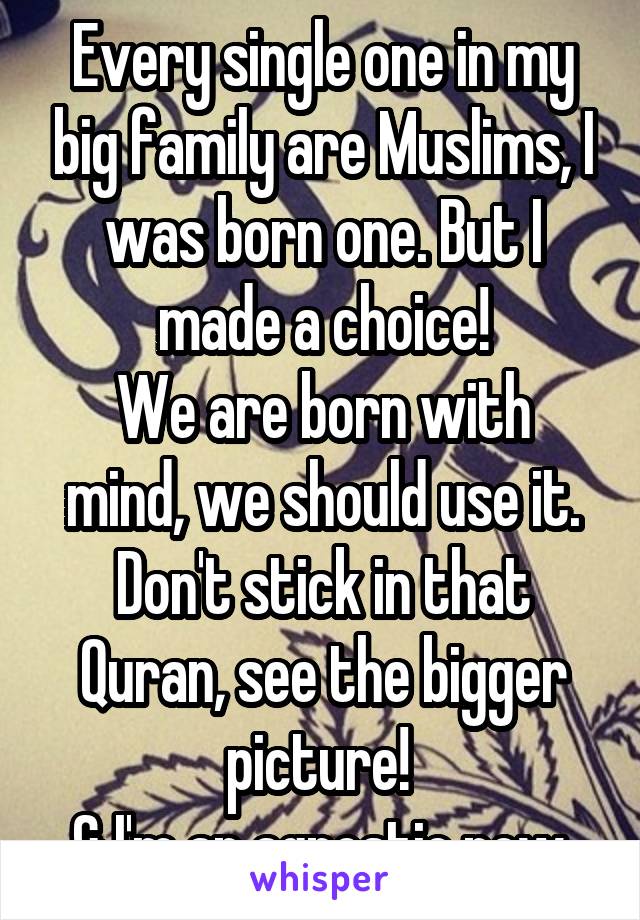 Every single one in my big family are Muslims, I was born one. But I made a choice!
We are born with mind, we should use it. Don't stick in that Quran, see the bigger picture! 
& I'm an agnostic now.