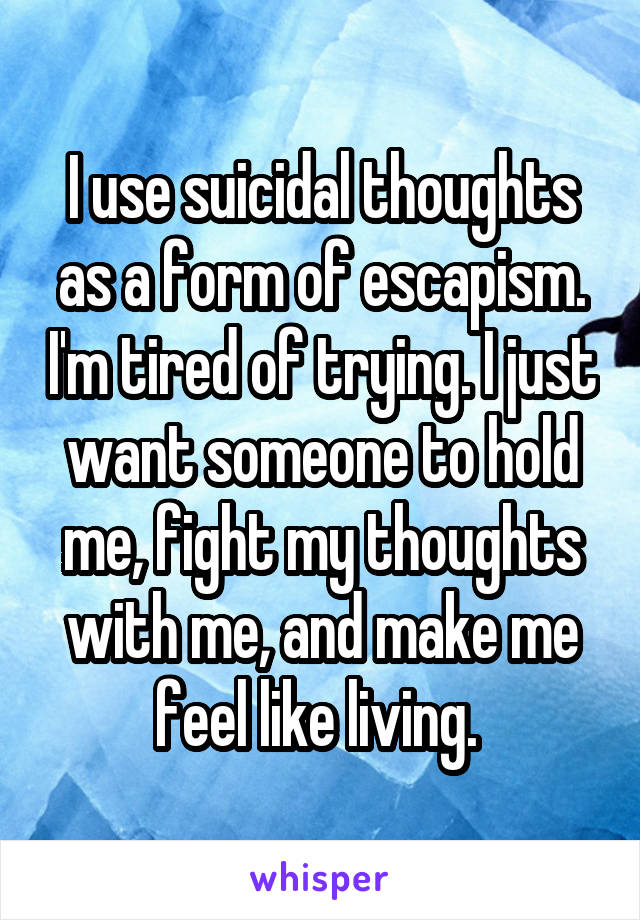 I use suicidal thoughts as a form of escapism. I'm tired of trying. I just want someone to hold me, fight my thoughts with me, and make me feel like living. 