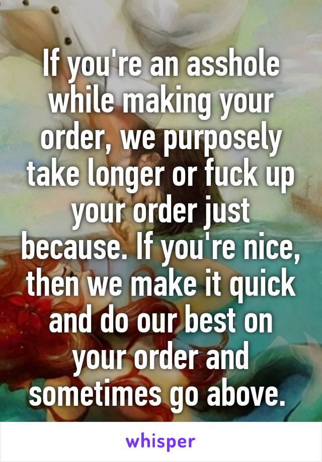 If you're an asshole while making your order, we purposely take longer or fuck up your order just because. If you're nice, then we make it quick and do our best on your order and sometimes go above. 