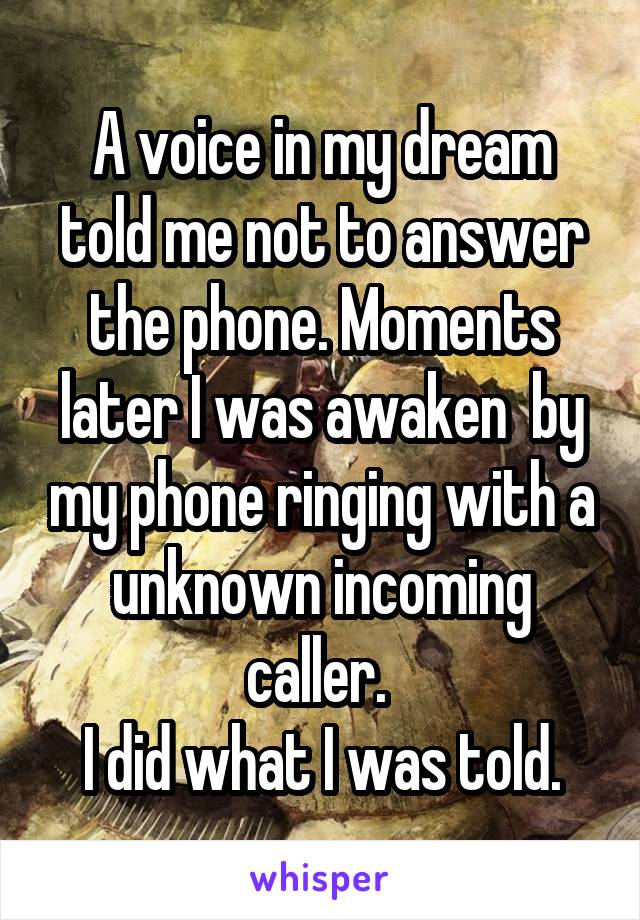 A voice in my dream told me not to answer the phone. Moments later I was awaken  by my phone ringing with a unknown incoming caller. 
I did what I was told.