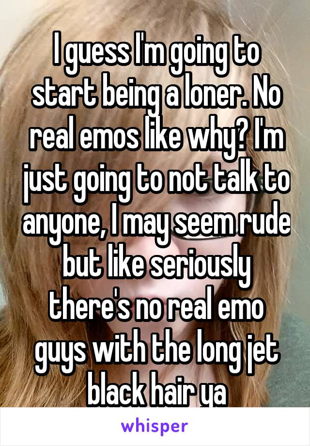 I guess I'm going to start being a loner. No real emos like why? I'm just going to not talk to anyone, I may seem rude but like seriously there's no real emo guys with the long jet black hair ya