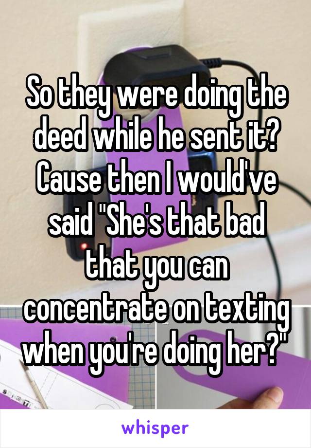 So they were doing the deed while he sent it? Cause then I would've said "She's that bad that you can concentrate on texting when you're doing her?" 