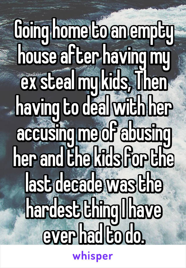 Going home to an empty house after having my ex steal my kids, Then having to deal with her accusing me of abusing her and the kids for the last decade was the hardest thing I have ever had to do.