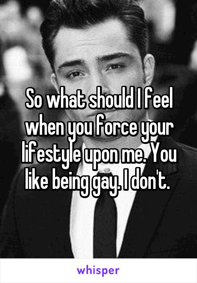 So what should I feel when you force your lifestyle upon me. You like being gay. I don't. 