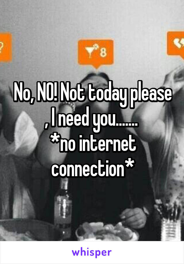 No, NO! Not today please , I need you....... 
*no internet connection*