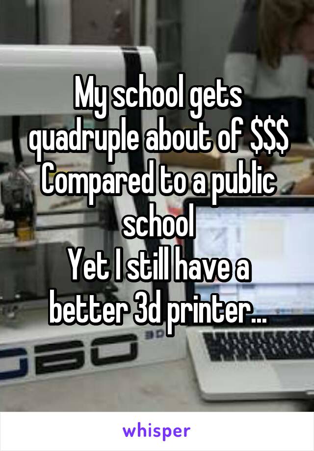 My school gets quadruple about of $$$
Compared to a public school
Yet I still have a better 3d printer...
