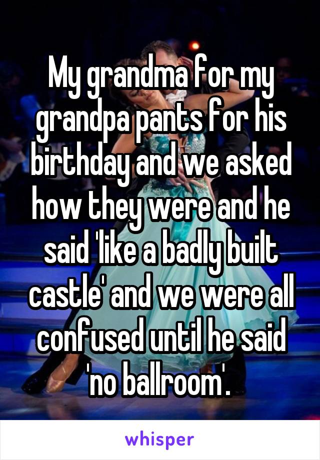 My grandma for my grandpa pants for his birthday and we asked how they were and he said 'like a badly built castle' and we were all confused until he said 'no ballroom'. 