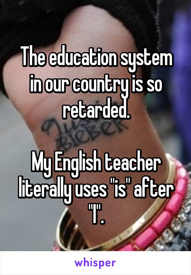 The education system in our country is so retarded.

My English teacher literally uses "is" after "I".