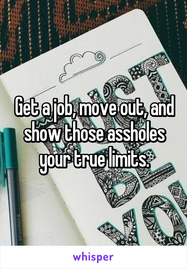 Get a job, move out, and show those assholes your true limits.