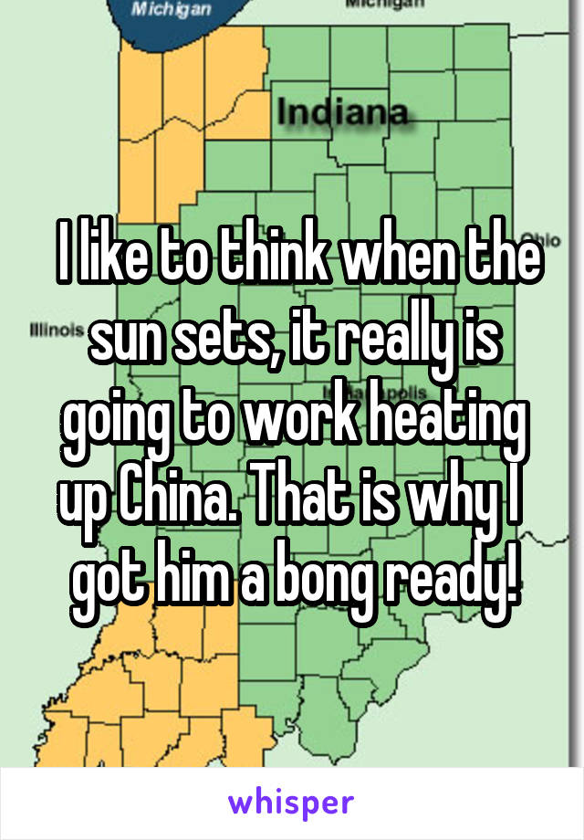  I like to think when the sun sets, it really is going to work heating up China. That is why I  got him a bong ready!