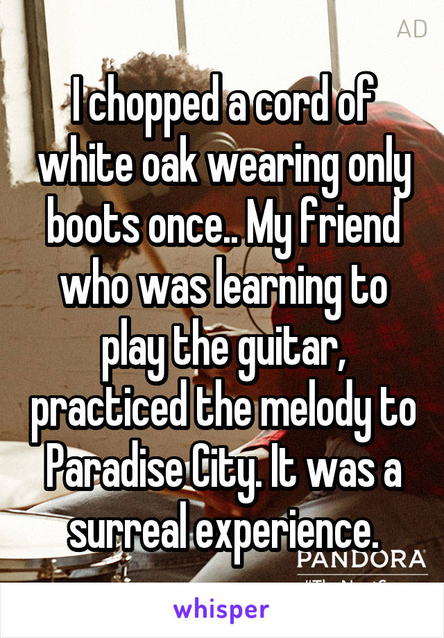 I chopped a cord of white oak wearing only boots once.. My friend who was learning to play the guitar, practiced the melody to Paradise City. It was a surreal experience.