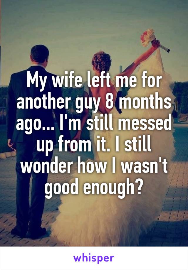 My wife left me for another guy 8 months ago... I'm still messed up from it. I still wonder how I wasn't good enough?