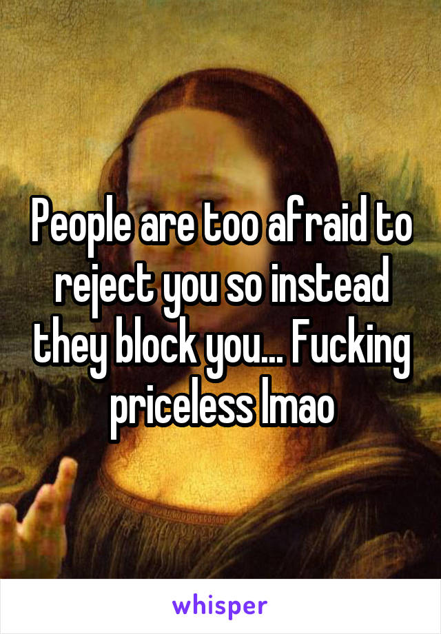 People are too afraid to reject you so instead they block you... Fucking priceless lmao