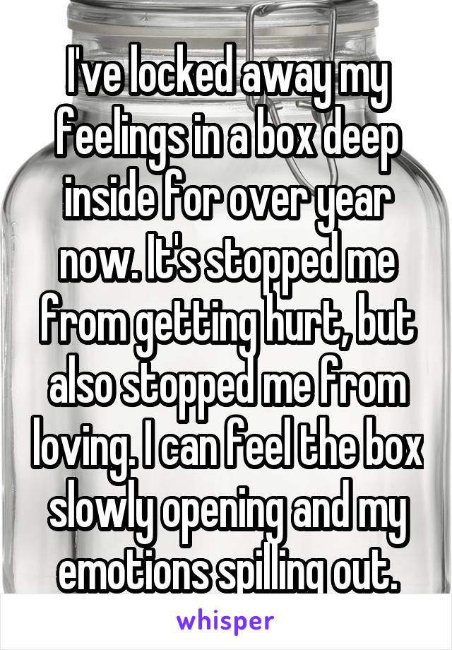 I've locked away my feelings in a box deep inside for over year now. It's stopped me from getting hurt, but also stopped me from loving. I can feel the box slowly opening and my emotions spilling out.