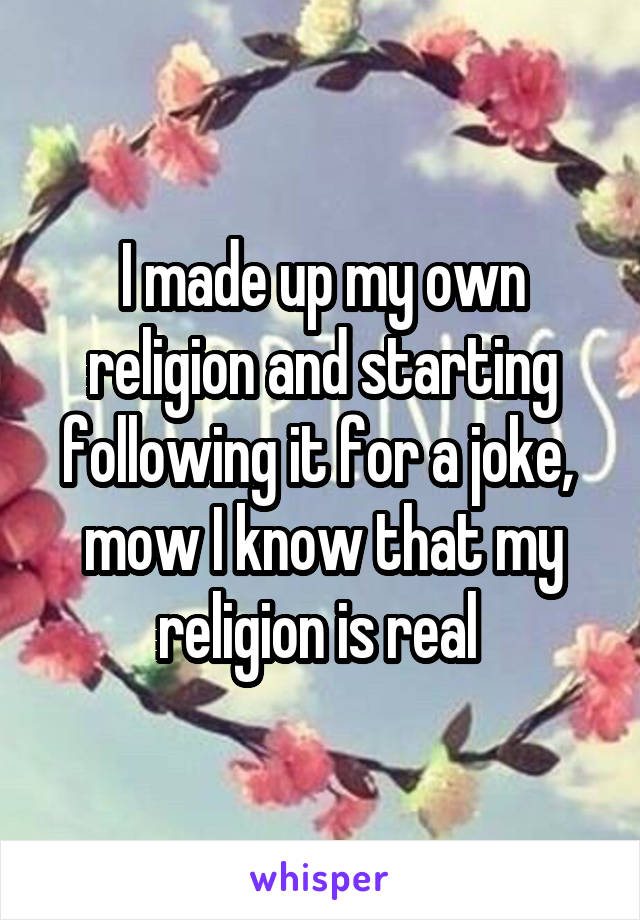 I made up my own religion and starting following it for a joke,  mow I know that my religion is real 