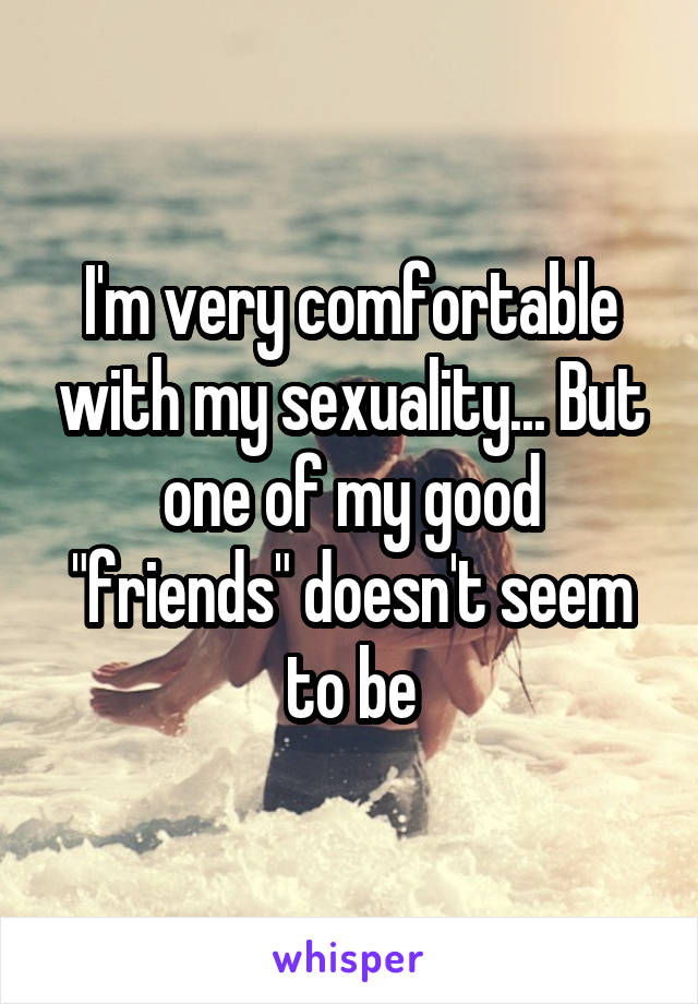 I'm very comfortable with my sexuality... But one of my good "friends" doesn't seem to be