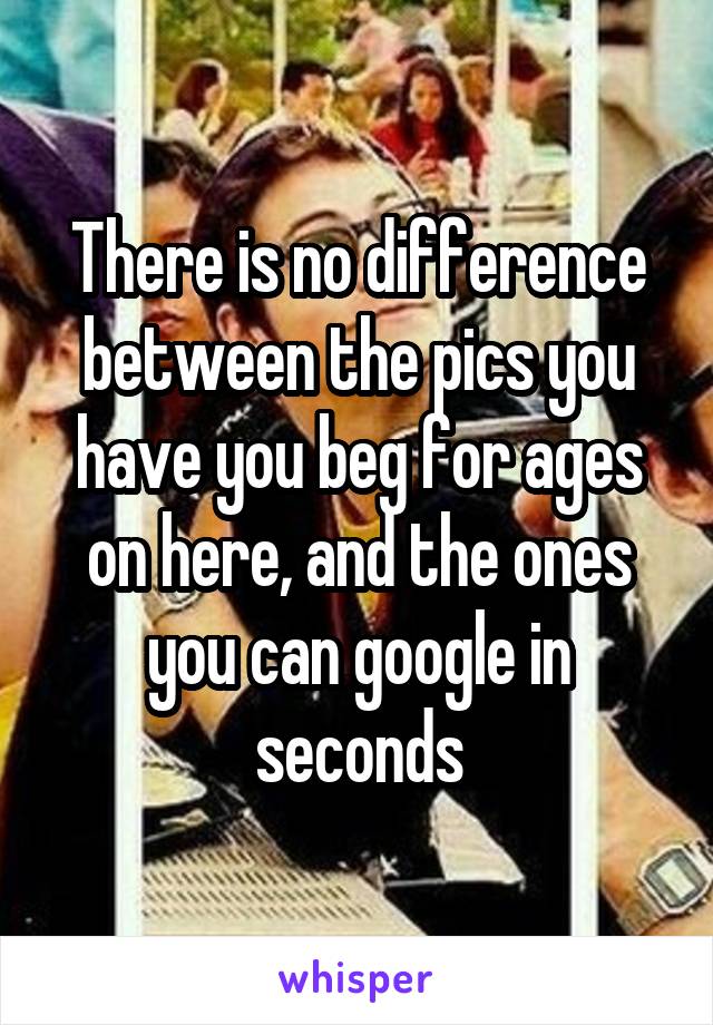 There is no difference between the pics you have you beg for ages on here, and the ones you can google in seconds