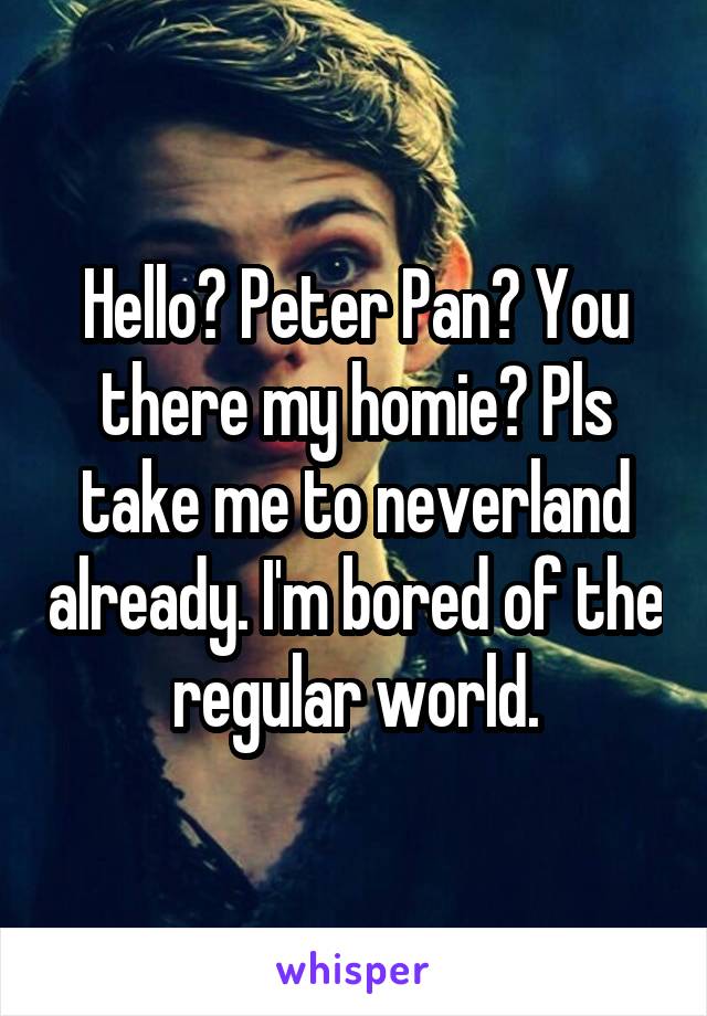 Hello? Peter Pan? You there my homie? Pls take me to neverland already. I'm bored of the regular world.