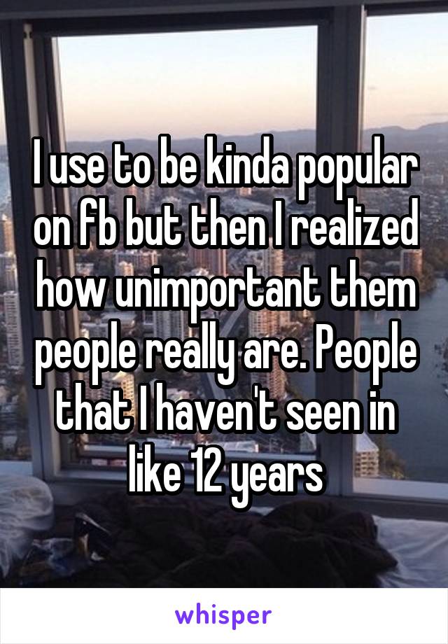 I use to be kinda popular on fb but then I realized how unimportant them people really are. People that I haven't seen in like 12 years