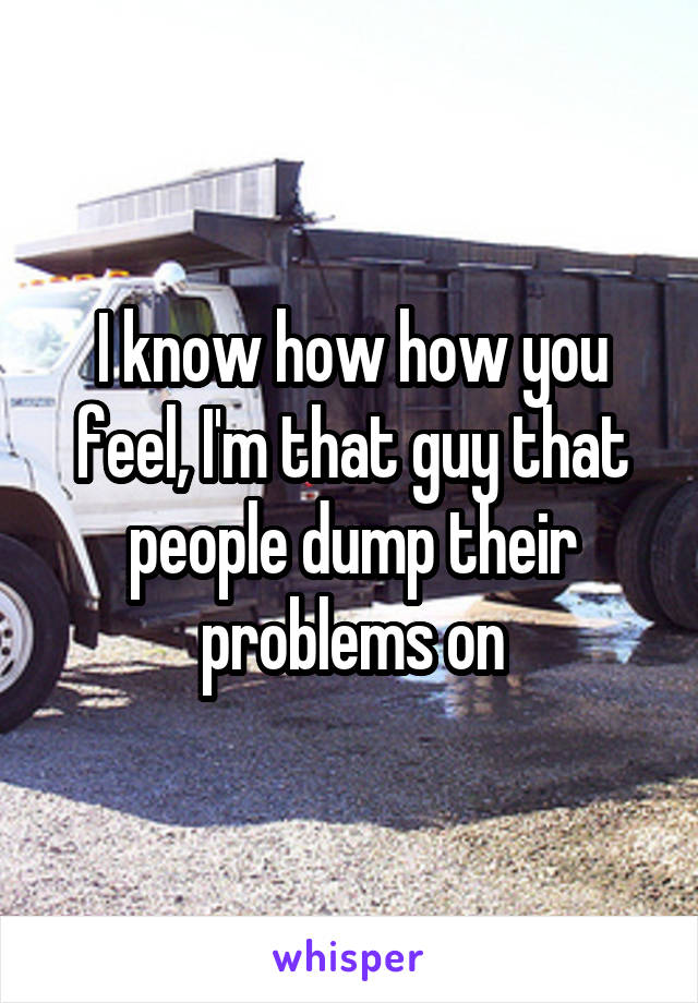 I know how how you feel, I'm that guy that people dump their problems on