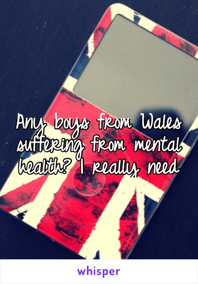 Any boys from Wales suffering from mental health? I really need someone to relate to😭