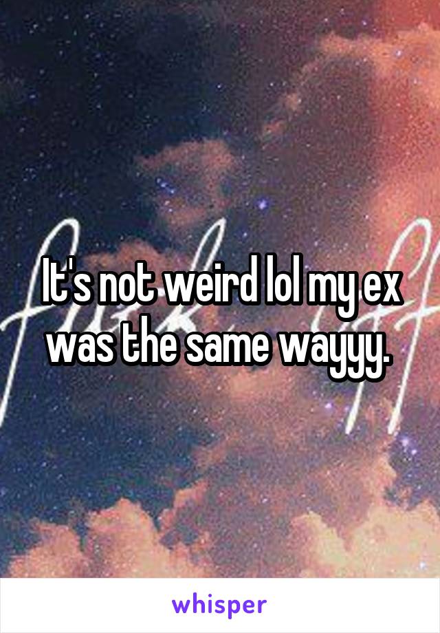 It's not weird lol my ex was the same wayyy. 