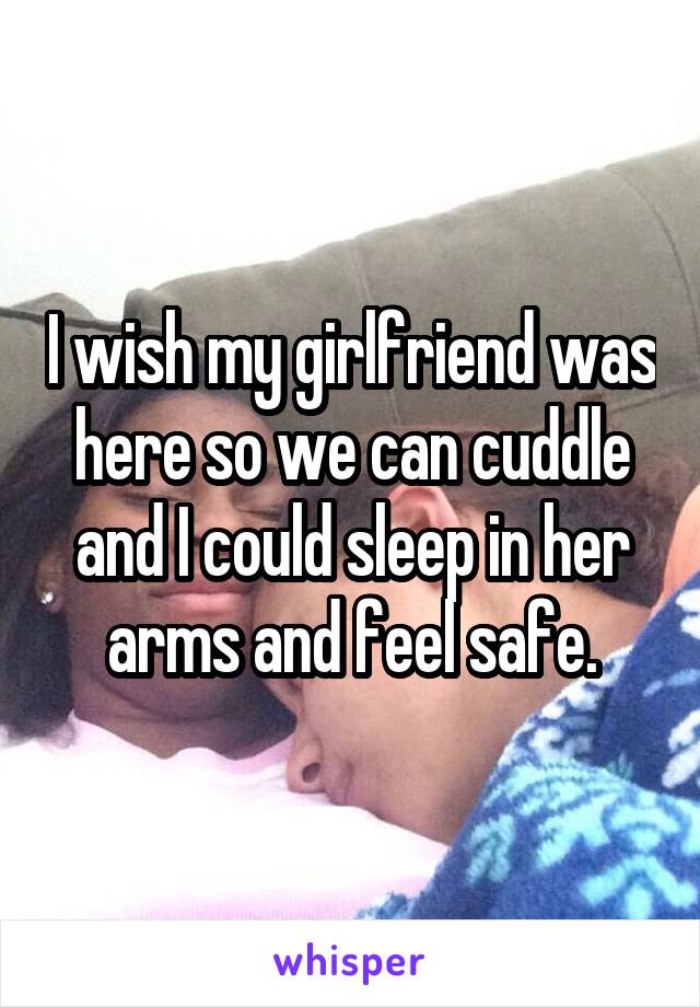 I wish my girlfriend was here so we can cuddle and I could sleep in her arms and feel safe.