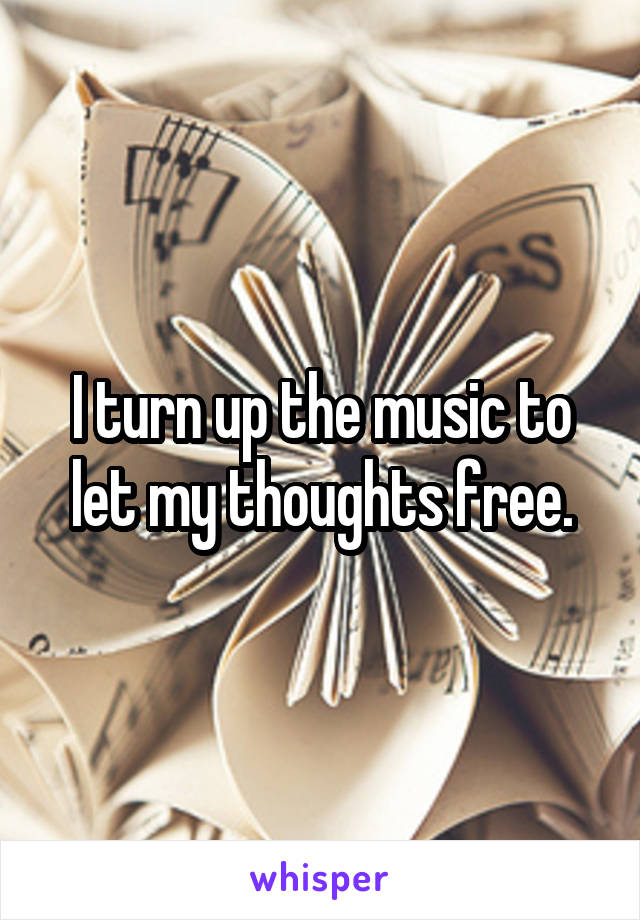 I turn up the music to let my thoughts free.