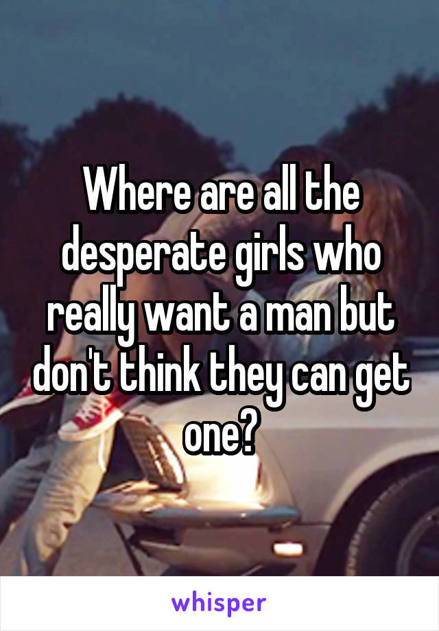 Where are all the desperate girls who really want a man but don't think they can get one?