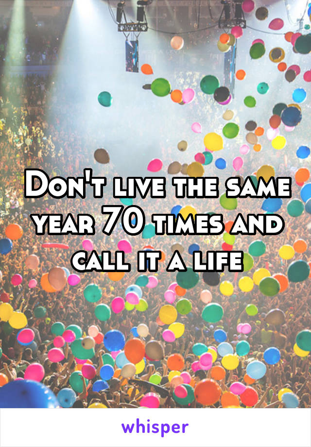 Don't live the same year 70 times and call it a life