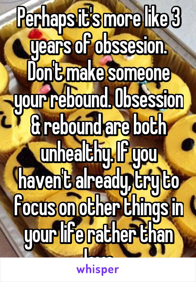 Perhaps it's more like 3 years of obssesion. Don't make someone your rebound. Obsession & rebound are both unhealthy. If you haven't already, try to focus on other things in your life rather than love