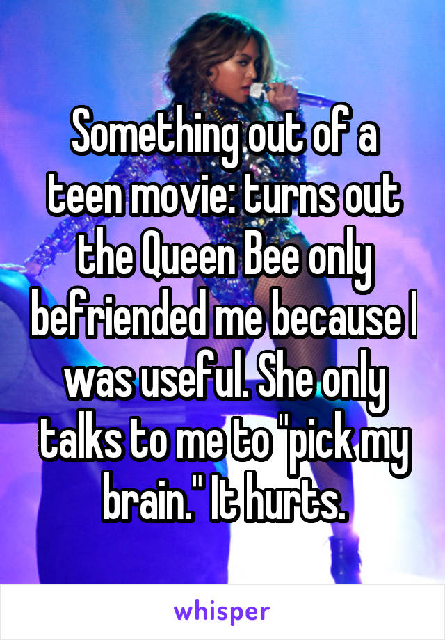 Something out of a teen movie: turns out the Queen Bee only befriended me because I was useful. She only talks to me to "pick my brain." It hurts.