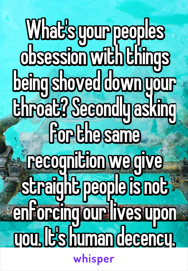 What's your peoples obsession with things being shoved down your throat? Secondly asking for the same recognition we give straight people is not enforcing our lives upon you. It's human decency.