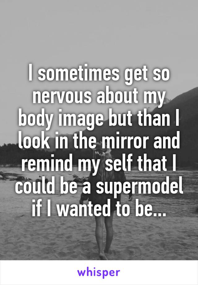 I sometimes get so nervous about my body image but than I look in the mirror and remind my self that I could be a supermodel if I wanted to be...