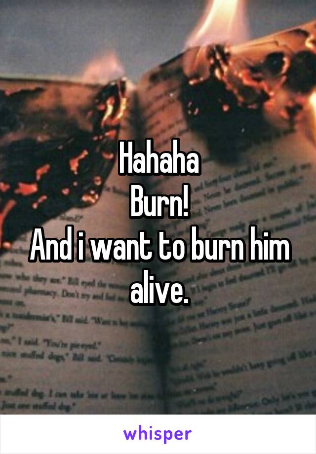 Hahaha
Burn!
And i want to burn him alive.