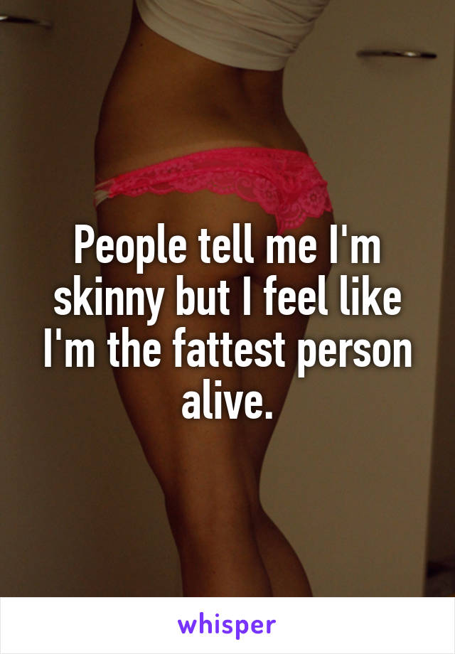 People tell me I'm skinny but I feel like I'm the fattest person alive.