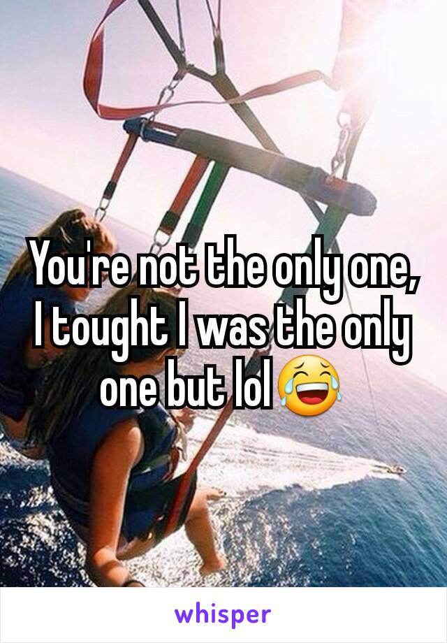 You're not the only one, I tought I was the only one but lol😂