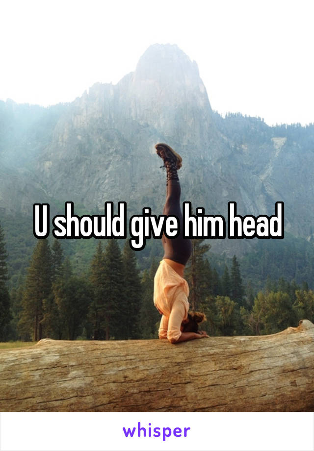 U should give him head