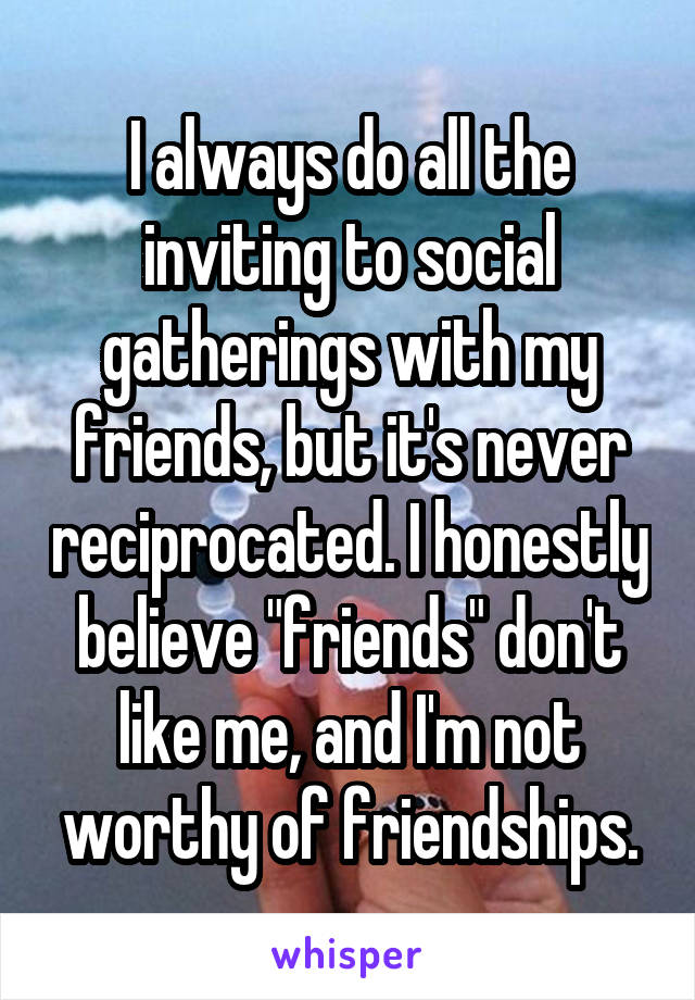 I always do all the inviting to social gatherings with my friends, but it's never reciprocated. I honestly believe "friends" don't like me, and I'm not worthy of friendships.