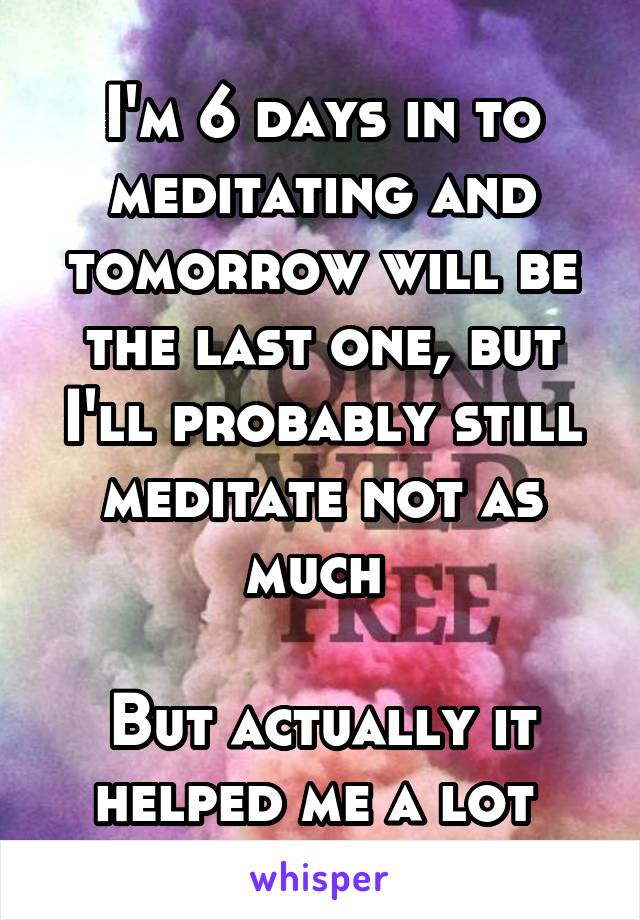 I'm 6 days in to meditating and tomorrow will be the last one, but I'll probably still meditate not as much 

But actually it helped me a lot 